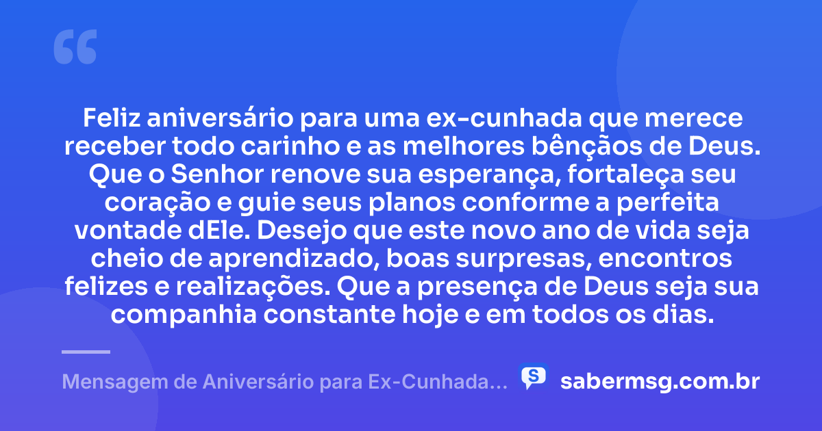 Feliz aniversário para uma ex-cunhada que merece receber todo carinho e as melhores bênçãos de Deus. Que o Senhor renove sua esperança, fortaleça seu coração e guie seus planos conforme a perfeita vontade dEle. Desejo que este novo ano de vida seja cheio de aprendizado, boas surpresas, encontros felizes e realizações. Que a presença de Deus seja sua companhia constante hoje e em todos os dias. — Mensagem de Aniversário para Ex-Cunhada Evangélica