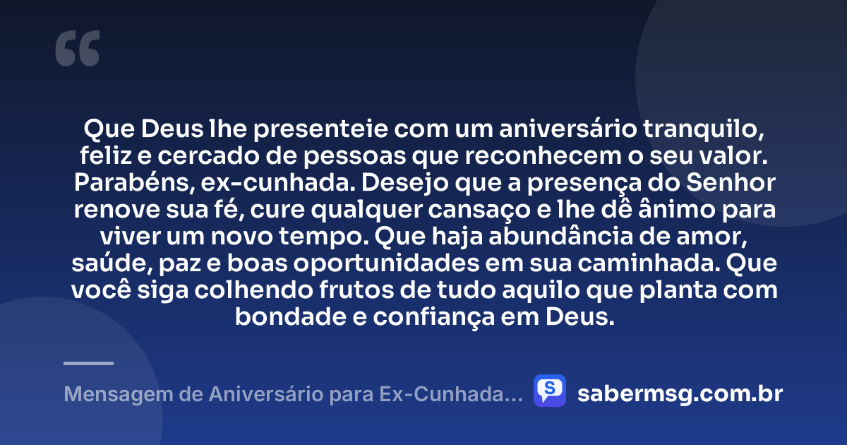 Que Deus lhe presenteie com um aniversário tranquilo, feliz e cercado de pessoas que reconhecem o seu valor. Parabéns, ex-cunhada. Desejo que a presença do Senhor renove sua fé, cure qualquer cansaço e lhe dê ânimo para viver um novo tempo. Que haja abundância de amor, saúde, paz e boas oportunidades em sua caminhada. Que você siga colhendo frutos de tudo aquilo que planta com bondade e confiança em Deus. — Mensagem de Aniversário para Ex-Cunhada Evangélica