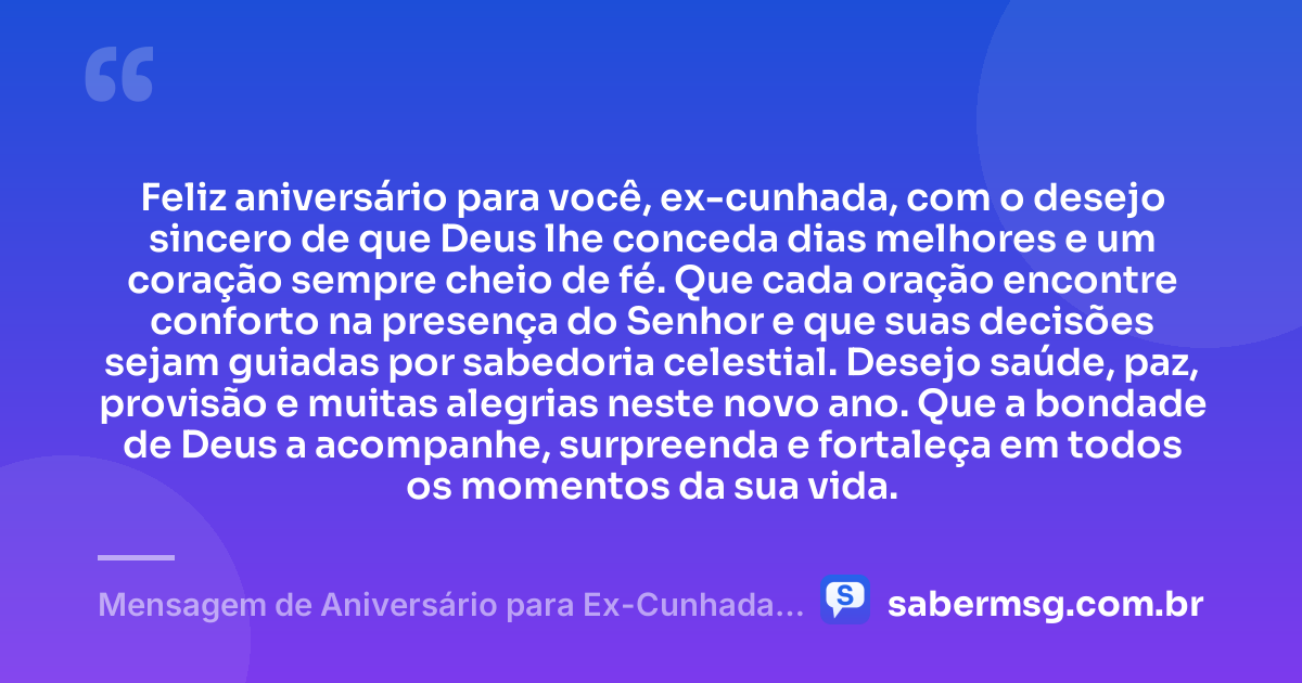 Feliz aniversário para você, ex-cunhada, com o desejo sincero de que Deus lhe conceda dias melhores e um coração sempre cheio de fé. Que cada oração encontre conforto na presença do Senhor e que suas decisões sejam guiadas por sabedoria celestial. Desejo saúde, paz, provisão e muitas alegrias neste novo ano. Que a bondade de Deus a acompanhe, surpreenda e fortaleça em todos os momentos da sua vida. — Mensagem de Aniversário para Ex-Cunhada Evangélica
