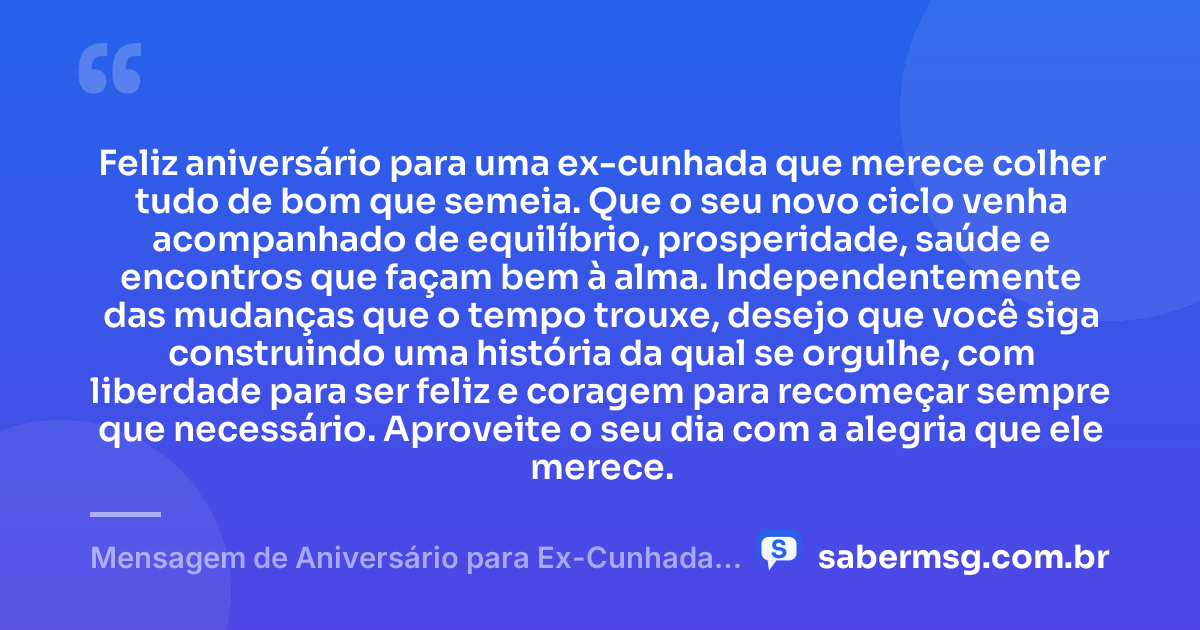 Feliz aniversário para uma ex-cunhada que merece colher tudo de bom que semeia. Que o seu novo ciclo venha acompanhado de equilíbrio, prosperidade, saúde e encontros que façam bem à alma. Independentemente das mudanças que o tempo trouxe, desejo que você siga construindo uma história da qual se orgulhe, com liberdade para ser feliz e coragem para recomeçar sempre que necessário. Aproveite o seu dia com a alegria que ele merece. — Mensagem de Aniversário para Ex-Cunhada Original