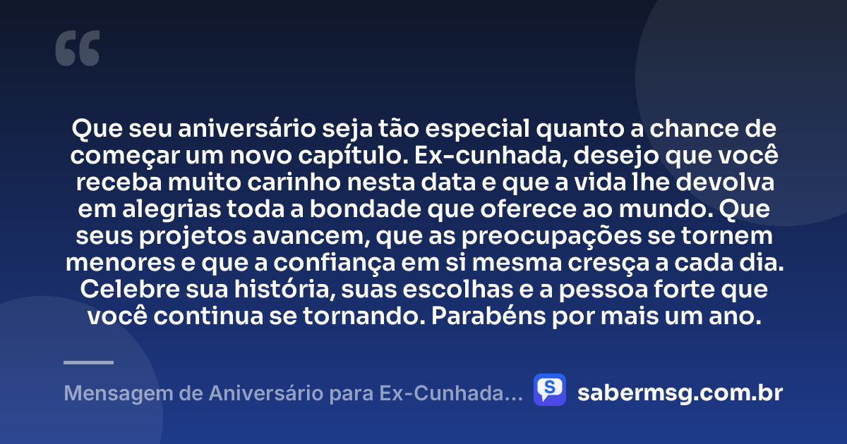 Que seu aniversário seja tão especial quanto a chance de começar um novo capítulo. Ex-cunhada, desejo que você receba muito carinho nesta data e que a vida lhe devolva em alegrias toda a bondade que oferece ao mundo. Que seus projetos avancem, que as preocupações se tornem menores e que a confiança em si mesma cresça a cada dia. Celebre sua história, suas escolhas e a pessoa forte que você continua se tornando. Parabéns por mais um ano. — Mensagem de Aniversário para Ex-Cunhada Original