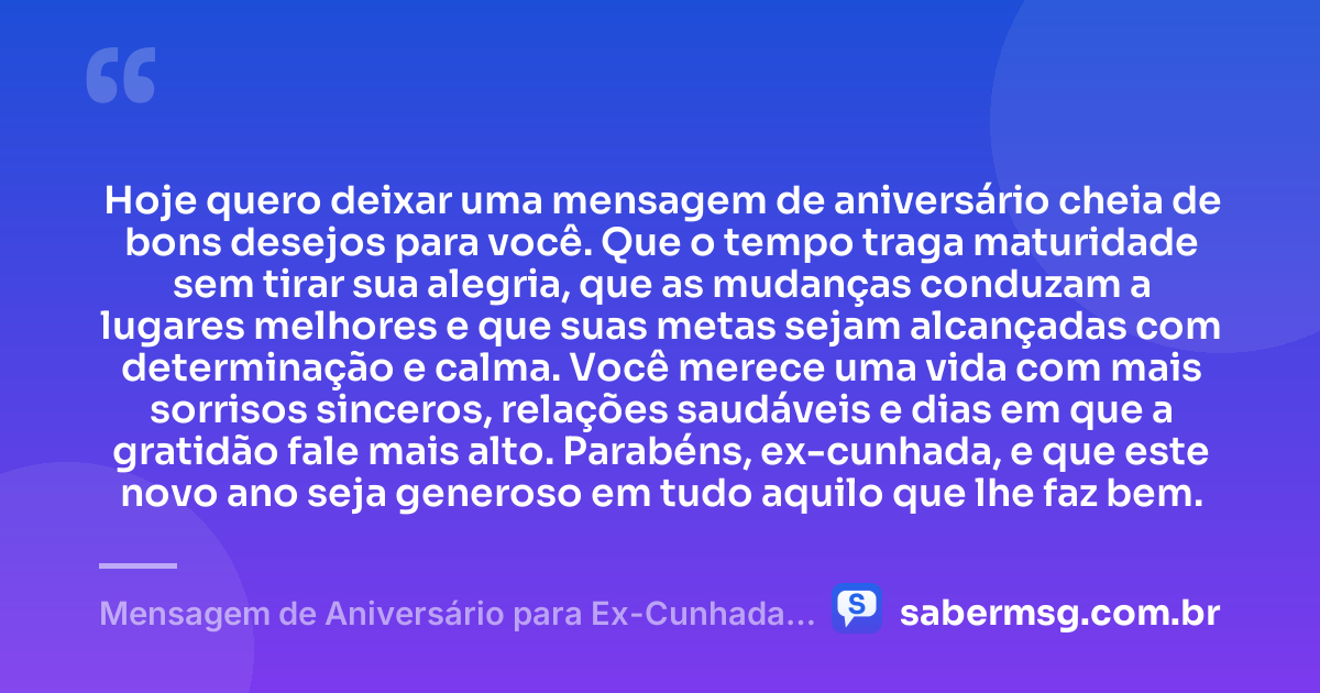Hoje quero deixar uma mensagem de aniversário cheia de bons desejos para você. Que o tempo traga maturidade sem tirar sua alegria, que as mudanças conduzam a lugares melhores e que suas metas sejam alcançadas com determinação e calma. Você merece uma vida com mais sorrisos sinceros, relações saudáveis e dias em que a gratidão fale mais alto. Parabéns, ex-cunhada, e que este novo ano seja generoso em tudo aquilo que lhe faz bem. — Mensagem de Aniversário para Ex-Cunhada Original