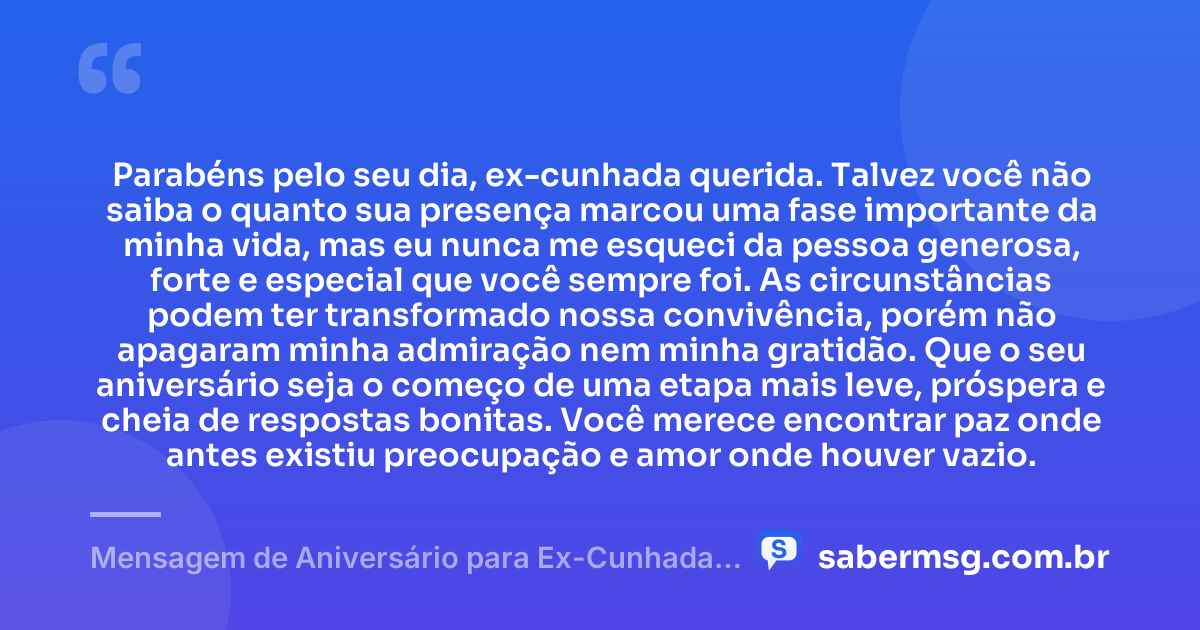 Parabéns pelo seu dia, ex-cunhada querida. Talvez você não saiba o quanto sua presença marcou uma fase importante da minha vida, mas eu nunca me esqueci da pessoa generosa, forte e especial que você sempre foi. As circunstâncias podem ter transformado nossa convivência, porém não apagaram minha admiração nem minha gratidão. Que o seu aniversário seja o começo de uma etapa mais leve, próspera e cheia de respostas bonitas. Você merece encontrar paz onde antes existiu preocupação e amor onde houver vazio. — Mensagem de Aniversário para Ex-Cunhada para Chorar