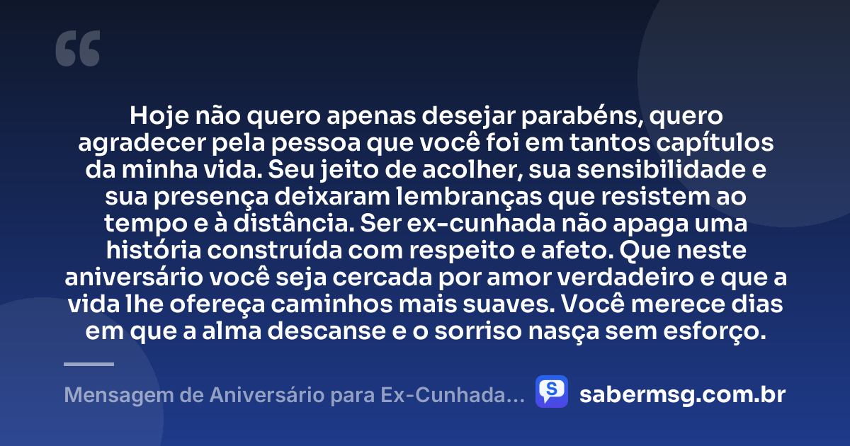 Hoje não quero apenas desejar parabéns, quero agradecer pela pessoa que você foi em tantos capítulos da minha vida. Seu jeito de acolher, sua sensibilidade e sua presença deixaram lembranças que resistem ao tempo e à distância. Ser ex-cunhada não apaga uma história construída com respeito e afeto. Que neste aniversário você seja cercada por amor verdadeiro e que a vida lhe ofereça caminhos mais suaves. Você merece dias em que a alma descanse e o sorriso nasça sem esforço. — Mensagem de Aniversário para Ex-Cunhada para Chorar