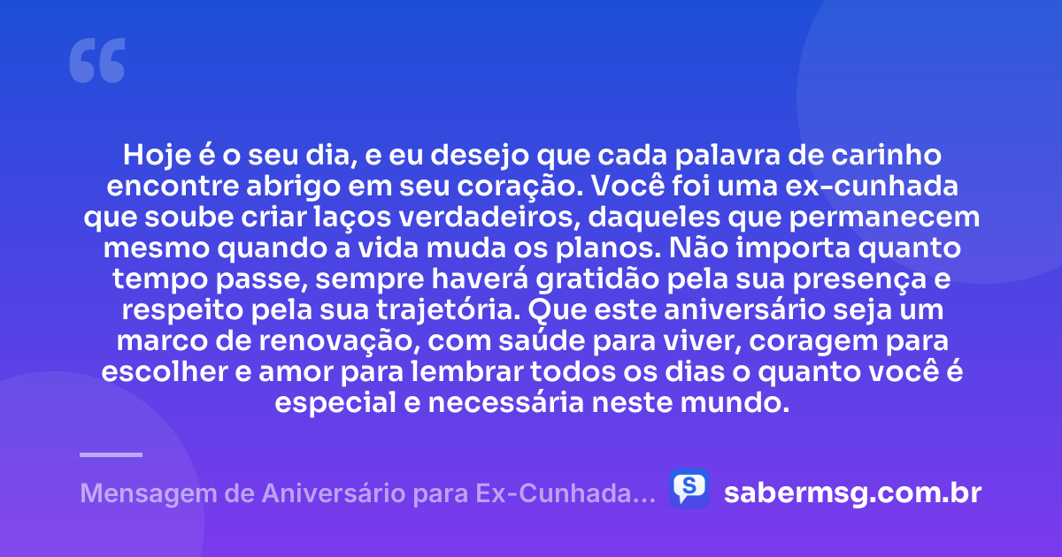 Hoje é o seu dia, e eu desejo que cada palavra de carinho encontre abrigo em seu coração. Você foi uma ex-cunhada que soube criar laços verdadeiros, daqueles que permanecem mesmo quando a vida muda os planos. Não importa quanto tempo passe, sempre haverá gratidão pela sua presença e respeito pela sua trajetória. Que este aniversário seja um marco de renovação, com saúde para viver, coragem para escolher e amor para lembrar todos os dias o quanto você é especial e necessária neste mundo. — Mensagem de Aniversário para Ex-Cunhada para Chorar