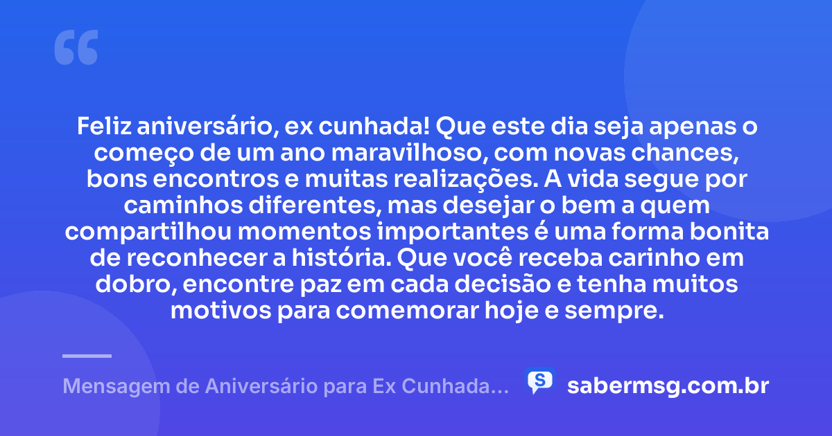Feliz aniversário, ex cunhada! Que este dia seja apenas o começo de um ano maravilhoso, com novas chances, bons encontros e muitas realizações. A vida segue por caminhos diferentes, mas desejar o bem a quem compartilhou momentos importantes é uma forma bonita de reconhecer a história. Que você receba carinho em dobro, encontre paz em cada decisão e tenha muitos motivos para comemorar hoje e sempre. — Mensagem de Aniversário para Ex Cunhada para Status