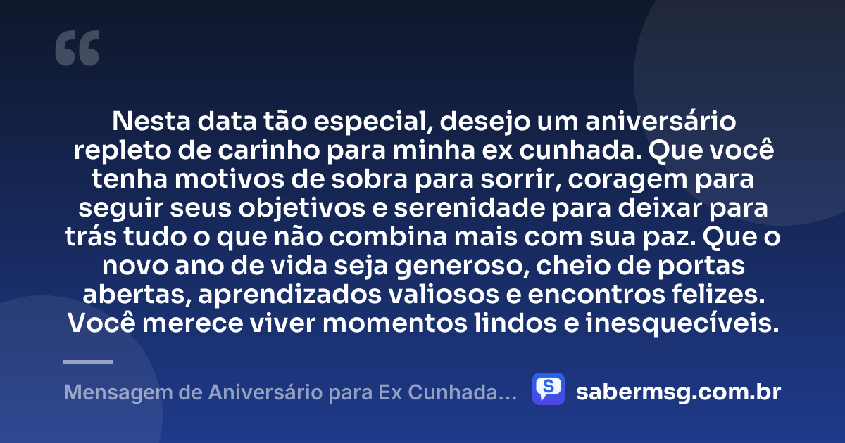 Nesta data tão especial, desejo um aniversário repleto de carinho para minha ex cunhada. Que você tenha motivos de sobra para sorrir, coragem para seguir seus objetivos e serenidade para deixar para trás tudo o que não combina mais com sua paz. Que o novo ano de vida seja generoso, cheio de portas abertas, aprendizados valiosos e encontros felizes. Você merece viver momentos lindos e inesquecíveis. — Mensagem de Aniversário para Ex Cunhada para Status
