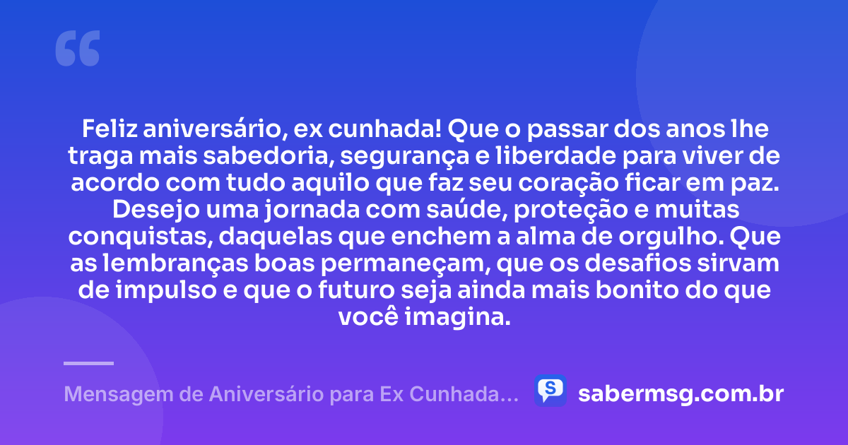 Feliz aniversário, ex cunhada! Que o passar dos anos lhe traga mais sabedoria, segurança e liberdade para viver de acordo com tudo aquilo que faz seu coração ficar em paz. Desejo uma jornada com saúde, proteção e muitas conquistas, daquelas que enchem a alma de orgulho. Que as lembranças boas permaneçam, que os desafios sirvam de impulso e que o futuro seja ainda mais bonito do que você imagina. — Mensagem de Aniversário para Ex Cunhada para Status
