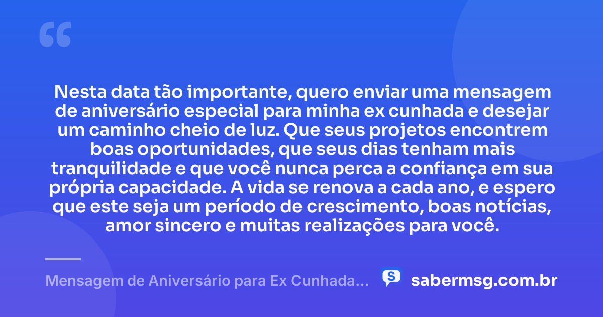 Nesta data tão importante, quero enviar uma mensagem de aniversário especial para minha ex cunhada e desejar um caminho cheio de luz. Que seus projetos encontrem boas oportunidades, que seus dias tenham mais tranquilidade e que você nunca perca a confiança em sua própria capacidade. A vida se renova a cada ano, e espero que este seja um período de crescimento, boas notícias, amor sincero e muitas realizações para você. — Mensagem de Aniversário para Ex Cunhada para WhatsApp