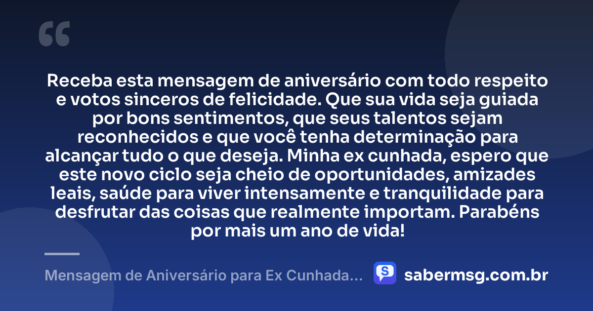 Receba esta mensagem de aniversário com todo respeito e votos sinceros de felicidade. Que sua vida seja guiada por bons sentimentos, que seus talentos sejam reconhecidos e que você tenha determinação para alcançar tudo o que deseja. Minha ex cunhada, espero que este novo ciclo seja cheio de oportunidades, amizades leais, saúde para viver intensamente e tranquilidade para desfrutar das coisas que realmente importam. Parabéns por mais um ano de vida! — Mensagem de Aniversário para Ex Cunhada para WhatsApp