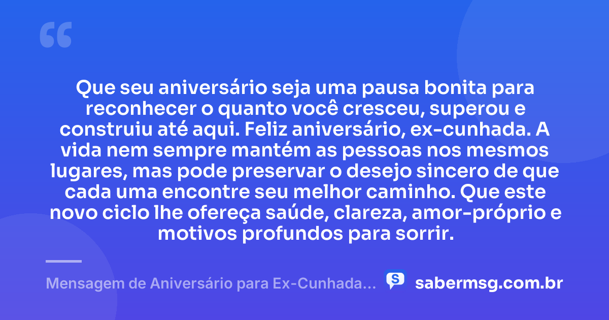 Que seu aniversário seja uma pausa bonita para reconhecer o quanto você cresceu, superou e construiu até aqui. Feliz aniversário, ex-cunhada. A vida nem sempre mantém as pessoas nos mesmos lugares, mas pode preservar o desejo sincero de que cada uma encontre seu melhor caminho. Que este novo ciclo lhe ofereça saúde, clareza, amor-próprio e motivos profundos para sorrir. — Mensagem de Aniversário para Ex-Cunhada Reflexiva