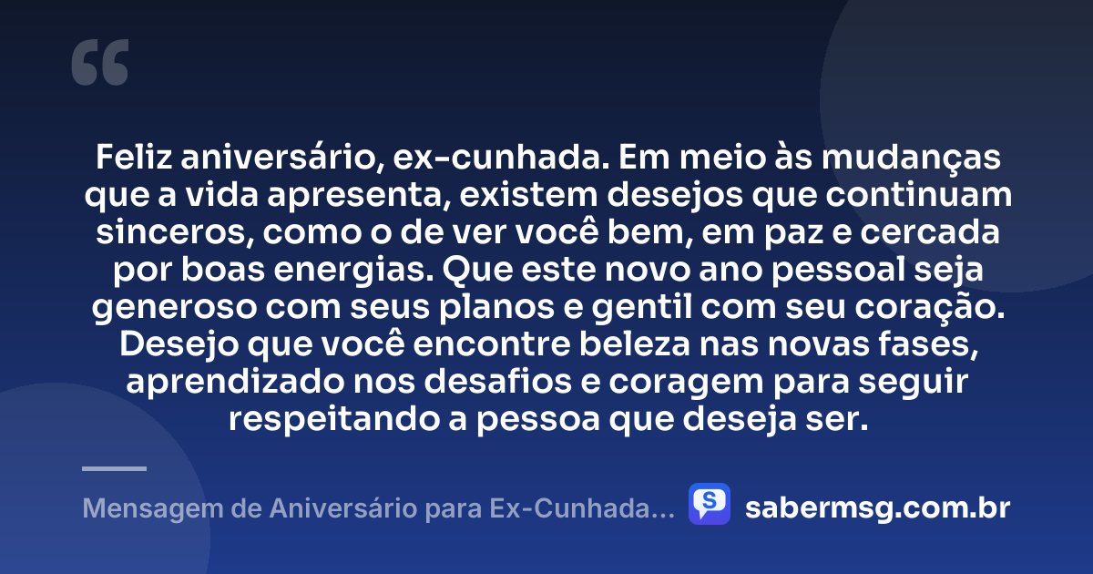 Feliz aniversário, ex-cunhada. Em meio às mudanças que a vida apresenta, existem desejos que continuam sinceros, como o de ver você bem, em paz e cercada por boas energias. Que este novo ano pessoal seja generoso com seus planos e gentil com seu coração. Desejo que você encontre beleza nas novas fases, aprendizado nos desafios e coragem para seguir respeitando a pessoa que deseja ser. — Mensagem de Aniversário para Ex-Cunhada Reflexiva