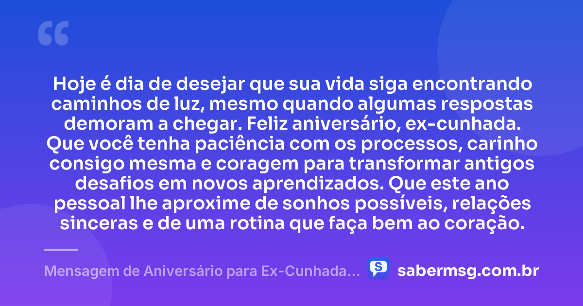Hoje é dia de desejar que sua vida siga encontrando caminhos de luz, mesmo quando algumas respostas demoram a chegar. Feliz aniversário, ex-cunhada. Que você tenha paciência com os processos, carinho consigo mesma e coragem para transformar antigos desafios em novos aprendizados. Que este ano pessoal lhe aproxime de sonhos possíveis, relações sinceras e de uma rotina que faça bem ao coração. — Mensagem de Aniversário para Ex-Cunhada Reflexiva