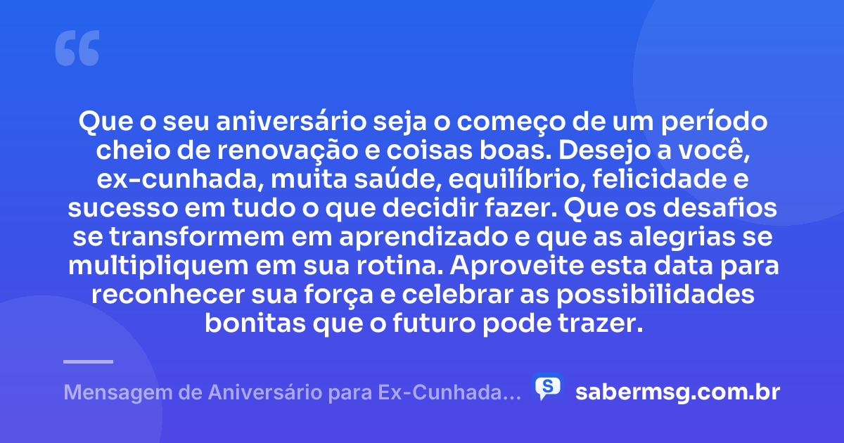 Que o seu aniversário seja o começo de um período cheio de renovação e coisas boas. Desejo a você, ex-cunhada, muita saúde, equilíbrio, felicidade e sucesso em tudo o que decidir fazer. Que os desafios se transformem em aprendizado e que as alegrias se multipliquem em sua rotina. Aproveite esta data para reconhecer sua força e celebrar as possibilidades bonitas que o futuro pode trazer. — Mensagem de Aniversário para Ex-Cunhada Simples