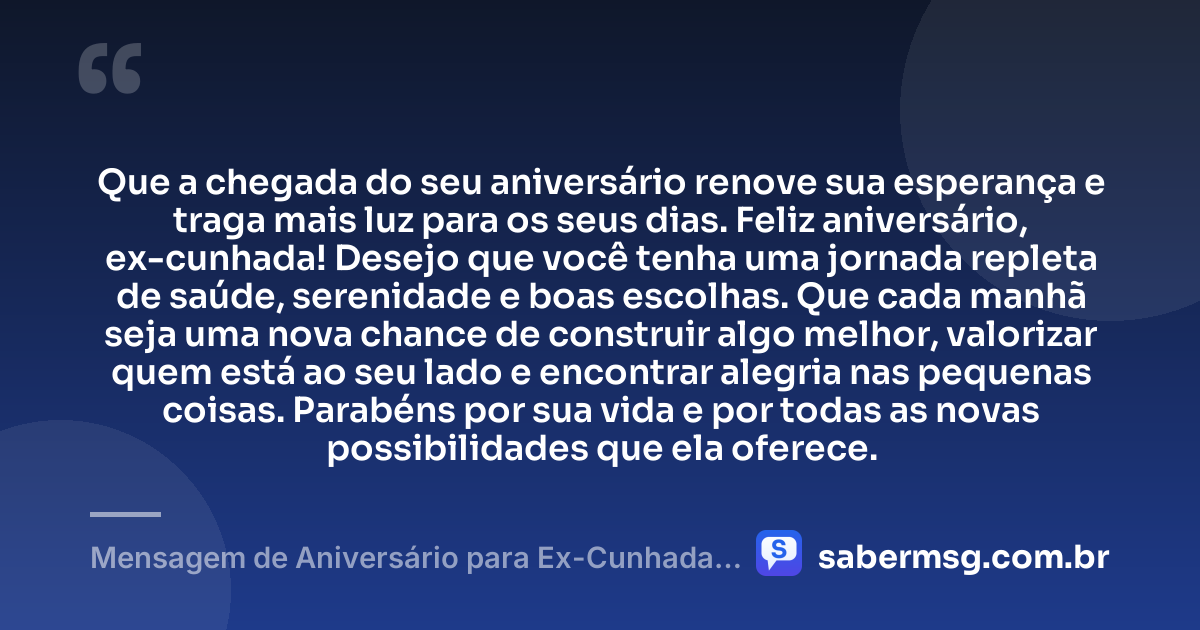 Que a chegada do seu aniversário renove sua esperança e traga mais luz para os seus dias. Feliz aniversário, ex-cunhada! Desejo que você tenha uma jornada repleta de saúde, serenidade e boas escolhas. Que cada manhã seja uma nova chance de construir algo melhor, valorizar quem está ao seu lado e encontrar alegria nas pequenas coisas. Parabéns por sua vida e por todas as novas possibilidades que ela oferece. — Mensagem de Aniversário para Ex-Cunhada Simples