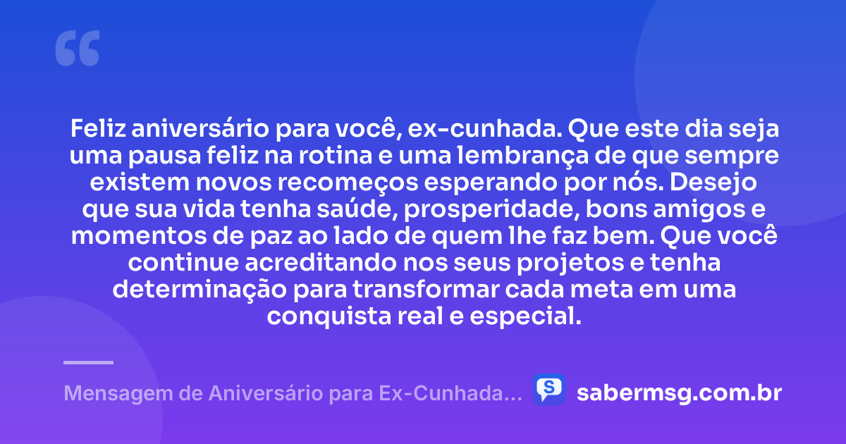 Feliz aniversário para você, ex-cunhada. Que este dia seja uma pausa feliz na rotina e uma lembrança de que sempre existem novos recomeços esperando por nós. Desejo que sua vida tenha saúde, prosperidade, bons amigos e momentos de paz ao lado de quem lhe faz bem. Que você continue acreditando nos seus projetos e tenha determinação para transformar cada meta em uma conquista real e especial. — Mensagem de Aniversário para Ex-Cunhada Simples
