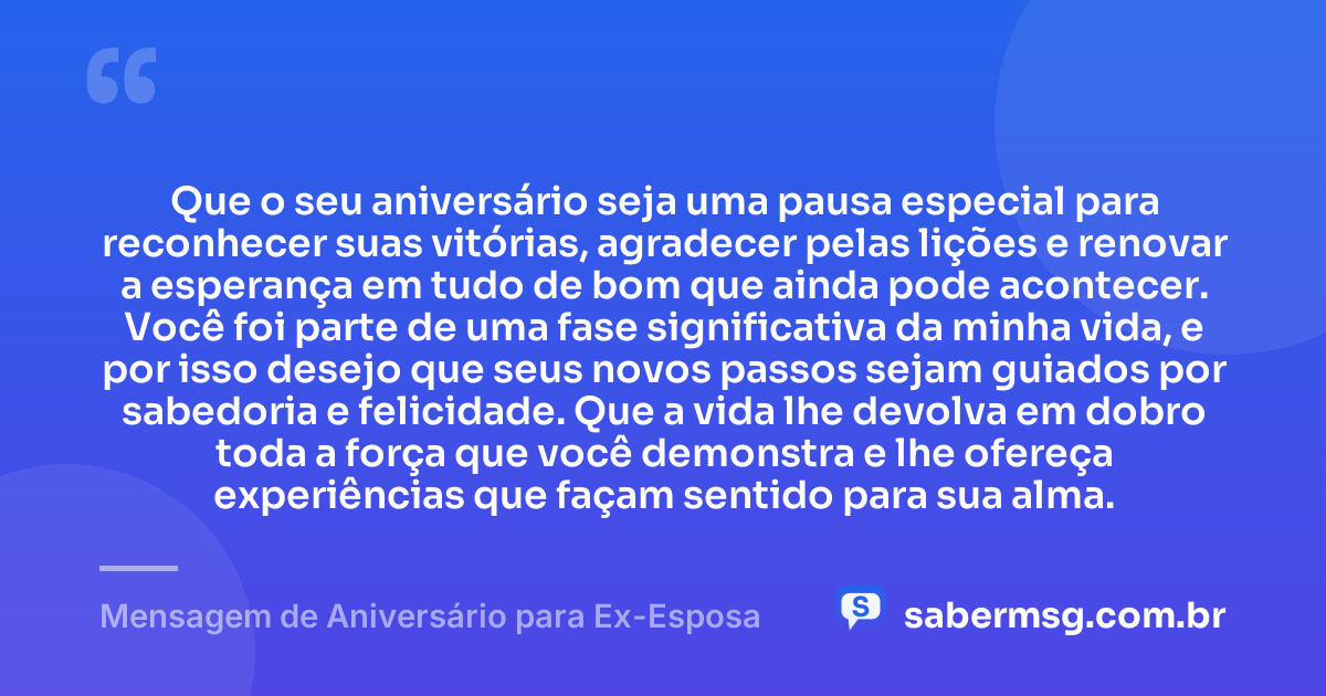 Que o seu aniversário seja uma pausa especial para reconhecer suas vitórias, agradecer pelas lições e renovar a esperança em tudo de bom que ainda pode acontecer. Você foi parte de uma fase significativa da minha vida, e por isso desejo que seus novos passos sejam guiados por sabedoria e felicidade. Que a vida lhe devolva em dobro toda a força que você demonstra e lhe ofereça experiências que façam sentido para sua alma. — Mensagem de Aniversário para Ex-Esposa