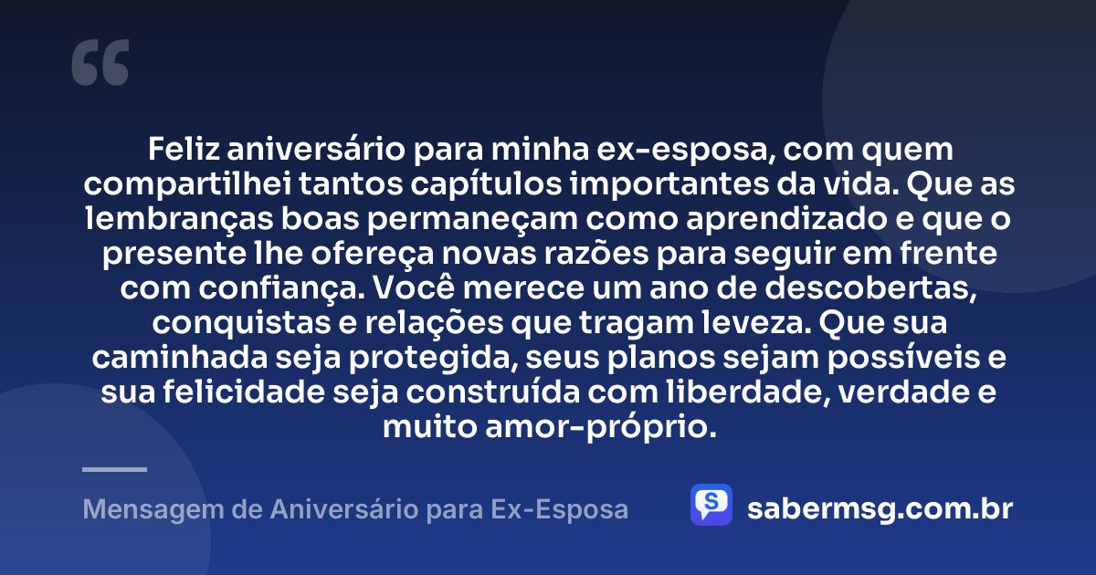 Feliz aniversário para minha ex-esposa, com quem compartilhei tantos capítulos importantes da vida. Que as lembranças boas permaneçam como aprendizado e que o presente lhe ofereça novas razões para seguir em frente com confiança. Você merece um ano de descobertas, conquistas e relações que tragam leveza. Que sua caminhada seja protegida, seus planos sejam possíveis e sua felicidade seja construída com liberdade, verdade e muito amor-próprio. — Mensagem de Aniversário para Ex-Esposa
