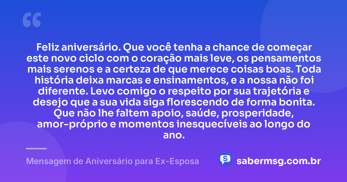 Feliz aniversário. Que você tenha a chance de começar este novo ciclo com o coração mais leve, os pensamentos mais serenos e a certeza de que merece coisas boas. Toda história deixa marcas e ensinamentos, e a nossa não foi diferente. Levo comigo o respeito por sua trajetória e desejo que a sua vida siga florescendo de forma bonita. Que não lhe faltem apoio, saúde, prosperidade, amor-próprio e momentos inesquecíveis ao longo do ano. — Mensagem de Aniversário para Ex-Esposa