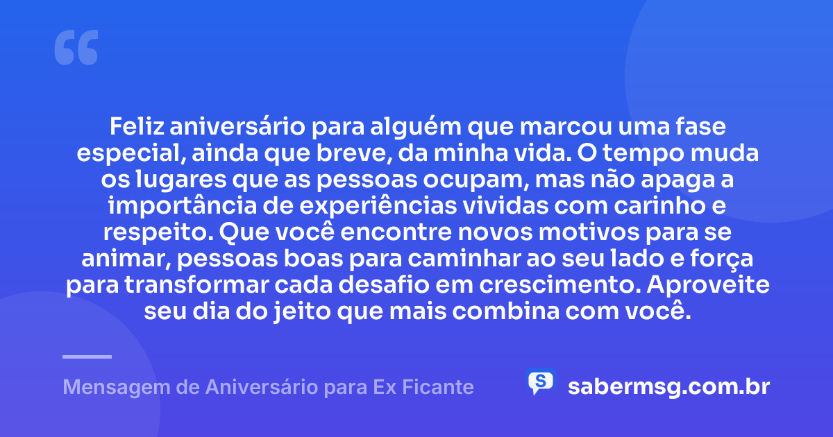 Feliz aniversário para alguém que marcou uma fase especial, ainda que breve, da minha vida. O tempo muda os lugares que as pessoas ocupam, mas não apaga a importância de experiências vividas com carinho e respeito. Que você encontre novos motivos para se animar, pessoas boas para caminhar ao seu lado e força para transformar cada desafio em crescimento. Aproveite seu dia do jeito que mais combina com você. — Mensagem de Aniversário para Ex Ficante