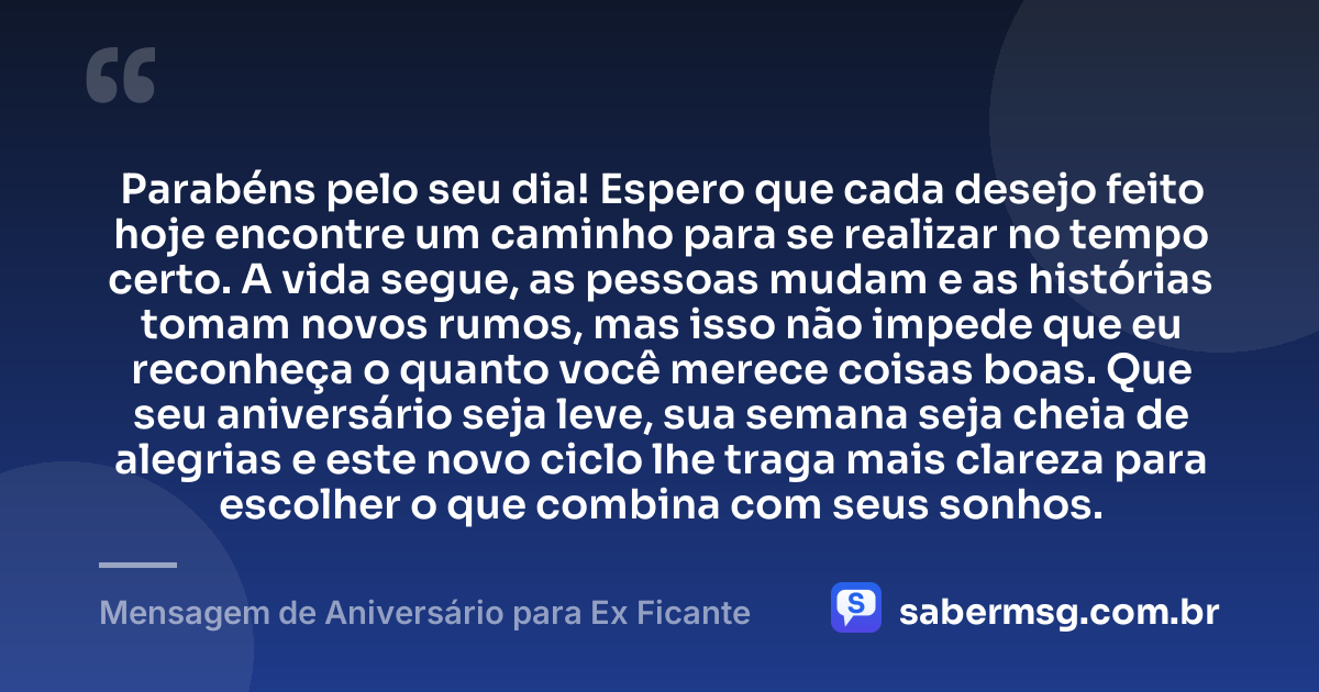 Parabéns pelo seu dia! Espero que cada desejo feito hoje encontre um caminho para se realizar no tempo certo. A vida segue, as pessoas mudam e as histórias tomam novos rumos, mas isso não impede que eu reconheça o quanto você merece coisas boas. Que seu aniversário seja leve, sua semana seja cheia de alegrias e este novo ciclo lhe traga mais clareza para escolher o que combina com seus sonhos. — Mensagem de Aniversário para Ex Ficante