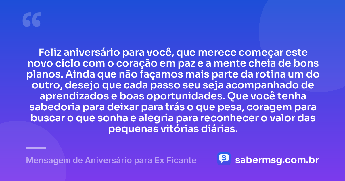 Feliz aniversário para você, que merece começar este novo ciclo com o coração em paz e a mente cheia de bons planos. Ainda que não façamos mais parte da rotina um do outro, desejo que cada passo seu seja acompanhado de aprendizados e boas oportunidades. Que você tenha sabedoria para deixar para trás o que pesa, coragem para buscar o que sonha e alegria para reconhecer o valor das pequenas vitórias diárias. — Mensagem de Aniversário para Ex Ficante