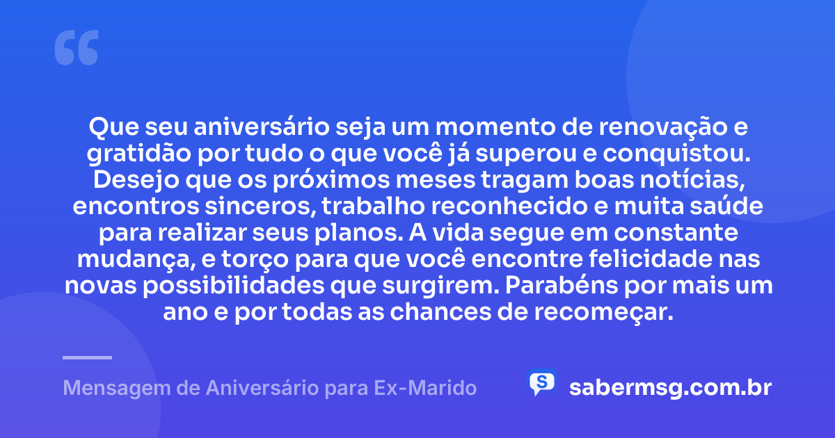 Que seu aniversário seja um momento de renovação e gratidão por tudo o que você já superou e conquistou. Desejo que os próximos meses tragam boas notícias, encontros sinceros, trabalho reconhecido e muita saúde para realizar seus planos. A vida segue em constante mudança, e torço para que você encontre felicidade nas novas possibilidades que surgirem. Parabéns por mais um ano e por todas as chances de recomeçar. — Mensagem de Aniversário para Ex-Marido