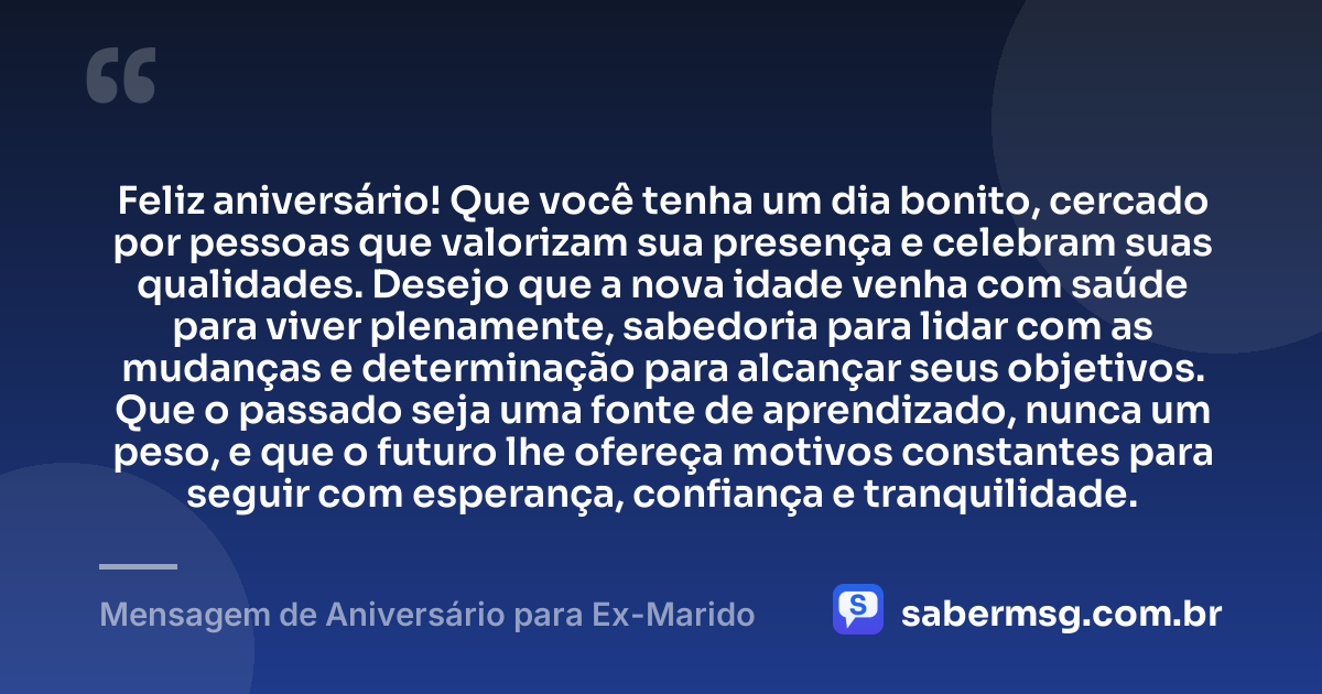 Feliz aniversário! Que você tenha um dia bonito, cercado por pessoas que valorizam sua presença e celebram suas qualidades. Desejo que a nova idade venha com saúde para viver plenamente, sabedoria para lidar com as mudanças e determinação para alcançar seus objetivos. Que o passado seja uma fonte de aprendizado, nunca um peso, e que o futuro lhe ofereça motivos constantes para seguir com esperança, confiança e tranquilidade. — Mensagem de Aniversário para Ex-Marido