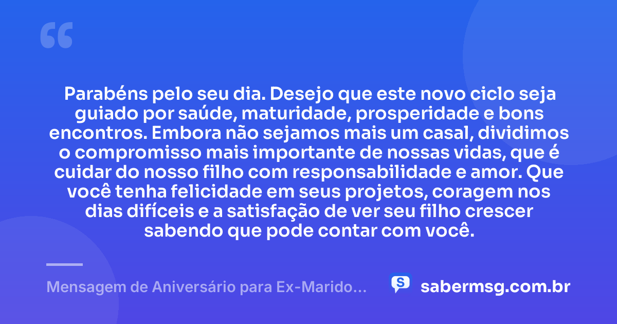 Parabéns pelo seu dia. Desejo que este novo ciclo seja guiado por saúde, maturidade, prosperidade e bons encontros. Embora não sejamos mais um casal, dividimos o compromisso mais importante de nossas vidas, que é cuidar do nosso filho com responsabilidade e amor. Que você tenha felicidade em seus projetos, coragem nos dias difíceis e a satisfação de ver seu filho crescer sabendo que pode contar com você. — Mensagem de Aniversário para Ex-Marido Pai do Meu Filho