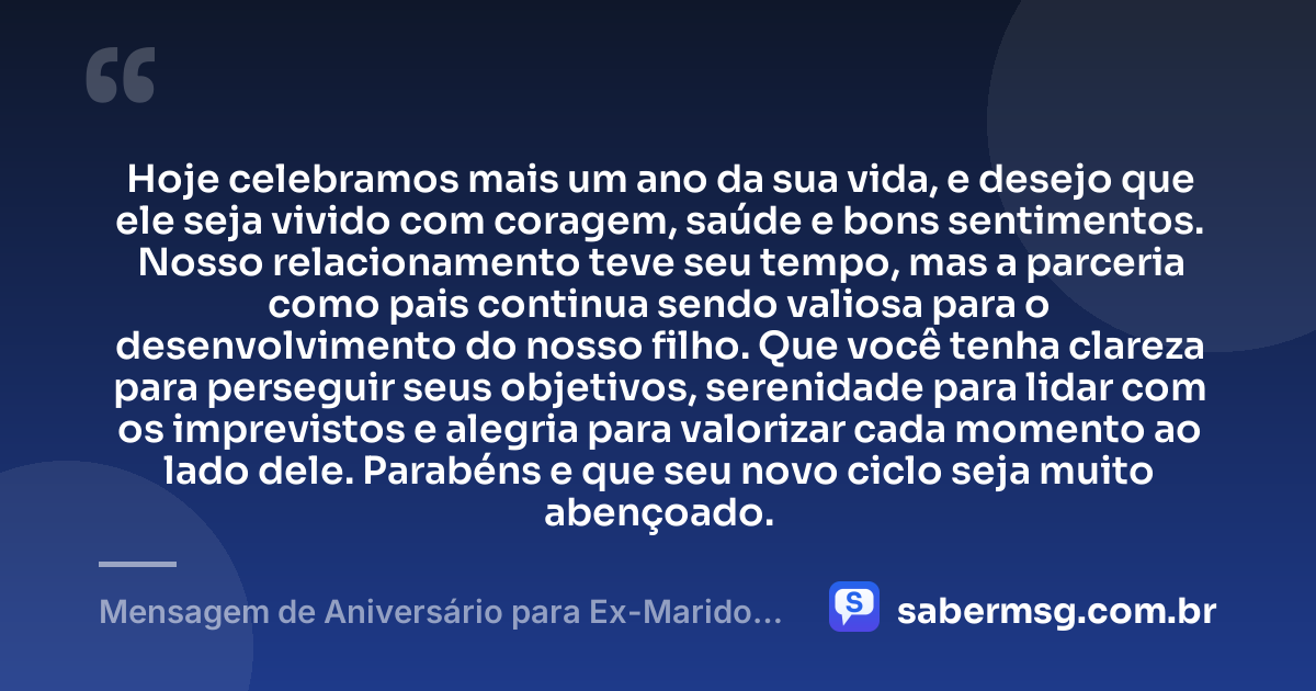 Hoje celebramos mais um ano da sua vida, e desejo que ele seja vivido com coragem, saúde e bons sentimentos. Nosso relacionamento teve seu tempo, mas a parceria como pais continua sendo valiosa para o desenvolvimento do nosso filho. Que você tenha clareza para perseguir seus objetivos, serenidade para lidar com os imprevistos e alegria para valorizar cada momento ao lado dele. Parabéns e que seu novo ciclo seja muito abençoado. — Mensagem de Aniversário para Ex-Marido Pai do Meu Filho