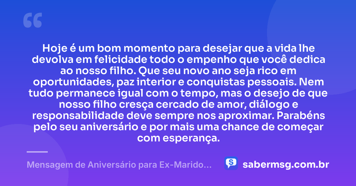 Hoje é um bom momento para desejar que a vida lhe devolva em felicidade todo o empenho que você dedica ao nosso filho. Que seu novo ano seja rico em oportunidades, paz interior e conquistas pessoais. Nem tudo permanece igual com o tempo, mas o desejo de que nosso filho cresça cercado de amor, diálogo e responsabilidade deve sempre nos aproximar. Parabéns pelo seu aniversário e por mais uma chance de começar com esperança. — Mensagem de Aniversário para Ex-Marido Pai do Meu Filho
