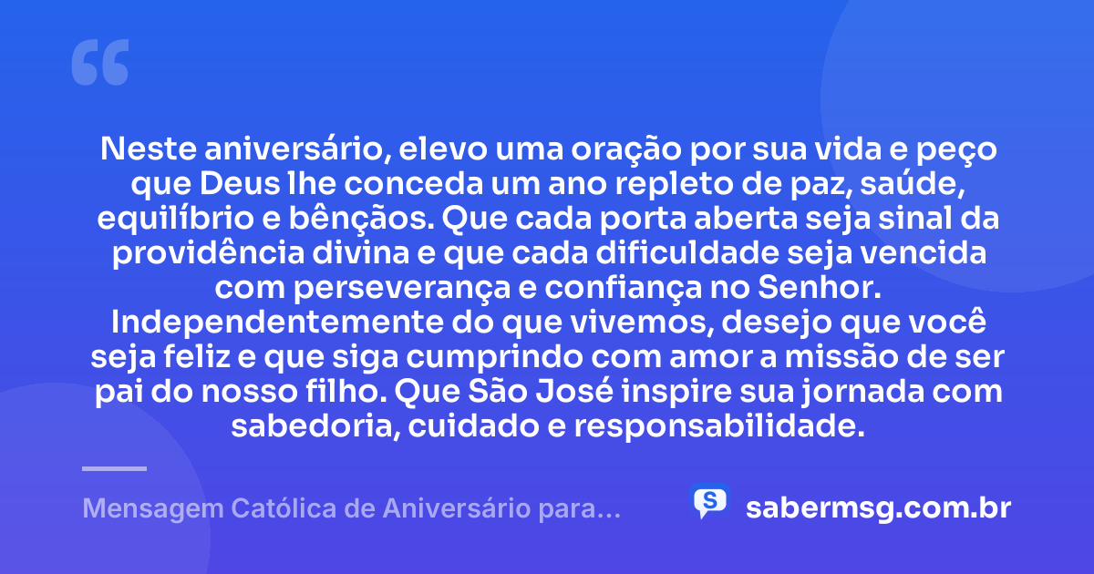 Neste aniversário, elevo uma oração por sua vida e peço que Deus lhe conceda um ano repleto de paz, saúde, equilíbrio e bênçãos. Que cada porta aberta seja sinal da providência divina e que cada dificuldade seja vencida com perseverança e confiança no Senhor. Independentemente do que vivemos, desejo que você seja feliz e que siga cumprindo com amor a missão de ser pai do nosso filho. Que São José inspire sua jornada com sabedoria, cuidado e responsabilidade. — Mensagem Católica de Aniversário para Ex-Marido, Pai do Meu Filho