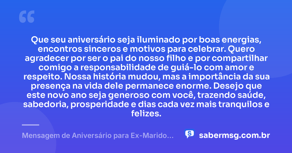 Que seu aniversário seja iluminado por boas energias, encontros sinceros e motivos para celebrar. Quero agradecer por ser o pai do nosso filho e por compartilhar comigo a responsabilidade de guiá-lo com amor e respeito. Nossa história mudou, mas a importância da sua presença na vida dele permanece enorme. Desejo que este novo ano seja generoso com você, trazendo saúde, sabedoria, prosperidade e dias cada vez mais tranquilos e felizes. — Mensagem de Aniversário para Ex-Marido Pai do Meu Filho com Gratidão