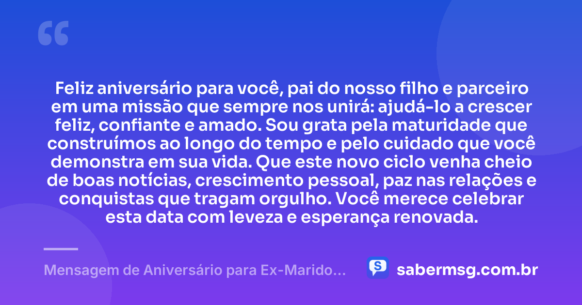 Feliz aniversário para você, pai do nosso filho e parceiro em uma missão que sempre nos unirá: ajudá-lo a crescer feliz, confiante e amado. Sou grata pela maturidade que construímos ao longo do tempo e pelo cuidado que você demonstra em sua vida. Que este novo ciclo venha cheio de boas notícias, crescimento pessoal, paz nas relações e conquistas que tragam orgulho. Você merece celebrar esta data com leveza e esperança renovada. — Mensagem de Aniversário para Ex-Marido Pai do Meu Filho com Gratidão