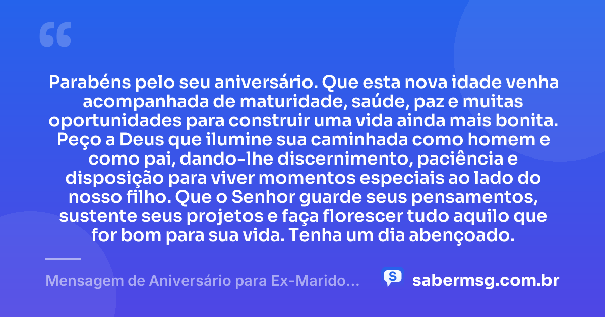 Parabéns pelo seu aniversário. Que esta nova idade venha acompanhada de maturidade, saúde, paz e muitas oportunidades para construir uma vida ainda mais bonita. Peço a Deus que ilumine sua caminhada como homem e como pai, dando-lhe discernimento, paciência e disposição para viver momentos especiais ao lado do nosso filho. Que o Senhor guarde seus pensamentos, sustente seus projetos e faça florescer tudo aquilo que for bom para sua vida. Tenha um dia abençoado. — Mensagem de Aniversário para Ex-Marido Pai do Meu Filho com Oração