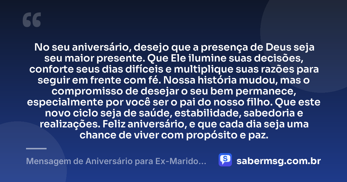 No seu aniversário, desejo que a presença de Deus seja seu maior presente. Que Ele ilumine suas decisões, conforte seus dias difíceis e multiplique suas razões para seguir em frente com fé. Nossa história mudou, mas o compromisso de desejar o seu bem permanece, especialmente por você ser o pai do nosso filho. Que este novo ciclo seja de saúde, estabilidade, sabedoria e realizações. Feliz aniversário, e que cada dia seja uma chance de viver com propósito e paz. — Mensagem de Aniversário para Ex-Marido Pai do Meu Filho com Oração