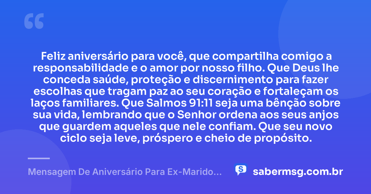 Feliz aniversário para você, que compartilha comigo a responsabilidade e o amor por nosso filho. Que Deus lhe conceda saúde, proteção e discernimento para fazer escolhas que tragam paz ao seu coração e fortaleçam os laços familiares. Que Salmos 91:11 seja uma bênção sobre sua vida, lembrando que o Senhor ordena aos seus anjos que guardem aqueles que nele confiam. Que seu novo ciclo seja leve, próspero e cheio de propósito. — Mensagem De Aniversário Para Ex-Marido Pai Do Meu Filho Com Versículo Bíblico