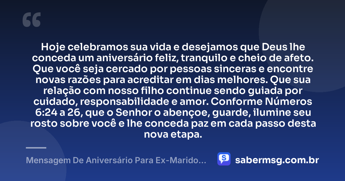Hoje celebramos sua vida e desejamos que Deus lhe conceda um aniversário feliz, tranquilo e cheio de afeto. Que você seja cercado por pessoas sinceras e encontre novas razões para acreditar em dias melhores. Que sua relação com nosso filho continue sendo guiada por cuidado, responsabilidade e amor. Conforme Números 6:24 a 26, que o Senhor o abençoe, guarde, ilumine seu rosto sobre você e lhe conceda paz em cada passo desta nova etapa. — Mensagem De Aniversário Para Ex-Marido Pai Do Meu Filho Com Versículo Bíblico