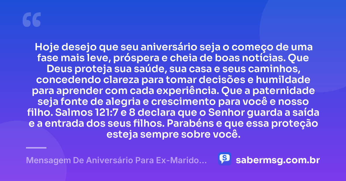 Hoje desejo que seu aniversário seja o começo de uma fase mais leve, próspera e cheia de boas notícias. Que Deus proteja sua saúde, sua casa e seus caminhos, concedendo clareza para tomar decisões e humildade para aprender com cada experiência. Que a paternidade seja fonte de alegria e crescimento para você e nosso filho. Salmos 121:7 e 8 declara que o Senhor guarda a saída e a entrada dos seus filhos. Parabéns e que essa proteção esteja sempre sobre você. — Mensagem De Aniversário Para Ex-Marido Pai Do Meu Filho Com Versículo Bíblico