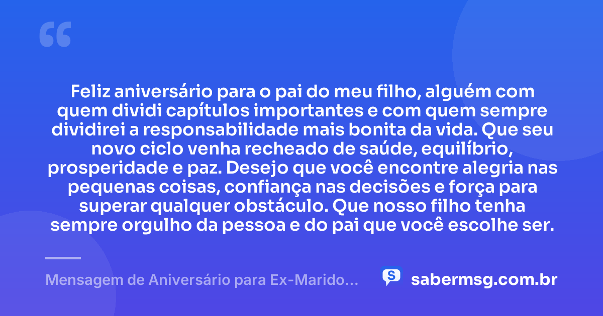 Feliz aniversário para o pai do meu filho, alguém com quem dividi capítulos importantes e com quem sempre dividirei a responsabilidade mais bonita da vida. Que seu novo ciclo venha recheado de saúde, equilíbrio, prosperidade e paz. Desejo que você encontre alegria nas pequenas coisas, confiança nas decisões e força para superar qualquer obstáculo. Que nosso filho tenha sempre orgulho da pessoa e do pai que você escolhe ser. — Mensagem de Aniversário para Ex-Marido Pai do Meu Filho Criativa