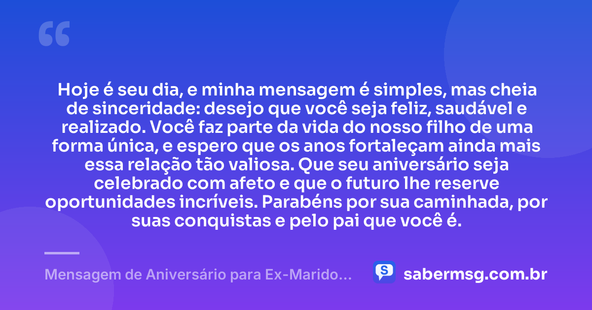 Hoje é seu dia, e minha mensagem é simples, mas cheia de sinceridade: desejo que você seja feliz, saudável e realizado. Você faz parte da vida do nosso filho de uma forma única, e espero que os anos fortaleçam ainda mais essa relação tão valiosa. Que seu aniversário seja celebrado com afeto e que o futuro lhe reserve oportunidades incríveis. Parabéns por sua caminhada, por suas conquistas e pelo pai que você é. — Mensagem de Aniversário para Ex-Marido Pai do Meu Filho Criativa