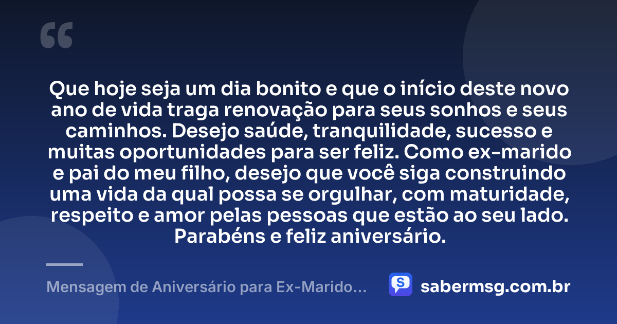 Que hoje seja um dia bonito e que o início deste novo ano de vida traga renovação para seus sonhos e seus caminhos. Desejo saúde, tranquilidade, sucesso e muitas oportunidades para ser feliz. Como ex-marido e pai do meu filho, desejo que você siga construindo uma vida da qual possa se orgulhar, com maturidade, respeito e amor pelas pessoas que estão ao seu lado. Parabéns e feliz aniversário. — Mensagem de Aniversário para Ex-Marido Pai do Meu Filho Curta