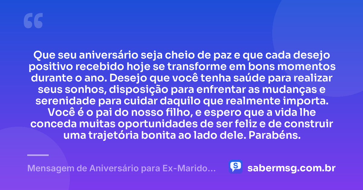 Que seu aniversário seja cheio de paz e que cada desejo positivo recebido hoje se transforme em bons momentos durante o ano. Desejo que você tenha saúde para realizar seus sonhos, disposição para enfrentar as mudanças e serenidade para cuidar daquilo que realmente importa. Você é o pai do nosso filho, e espero que a vida lhe conceda muitas oportunidades de ser feliz e de construir uma trajetória bonita ao lado dele. Parabéns. — Mensagem de Aniversário para Ex-Marido Pai do Meu Filho Curta