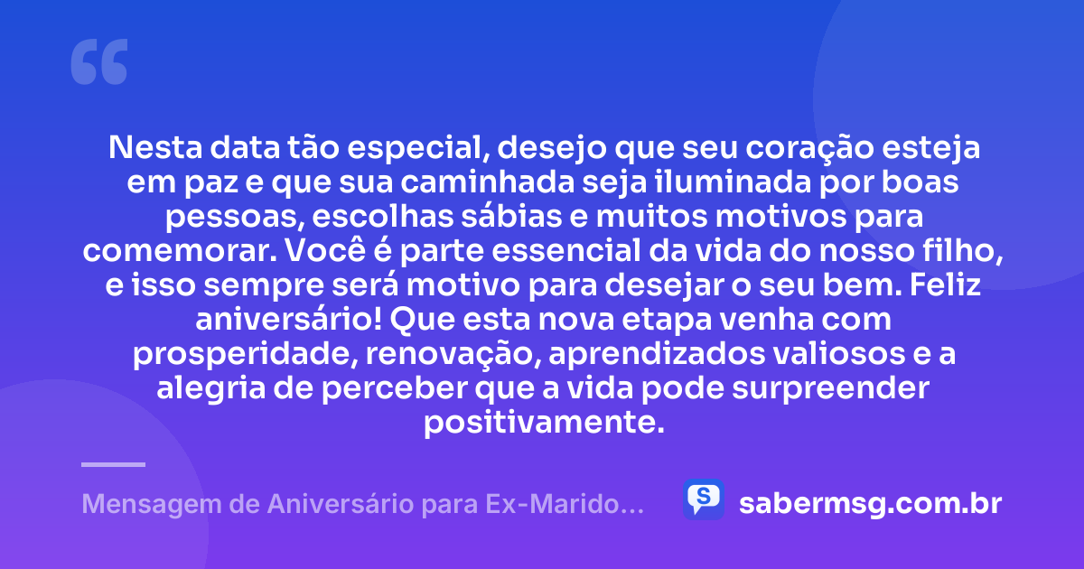 Nesta data tão especial, desejo que seu coração esteja em paz e que sua caminhada seja iluminada por boas pessoas, escolhas sábias e muitos motivos para comemorar. Você é parte essencial da vida do nosso filho, e isso sempre será motivo para desejar o seu bem. Feliz aniversário! Que esta nova etapa venha com prosperidade, renovação, aprendizados valiosos e a alegria de perceber que a vida pode surpreender positivamente. — Mensagem de Aniversário para Ex-Marido Pai do Meu Filho de Coração