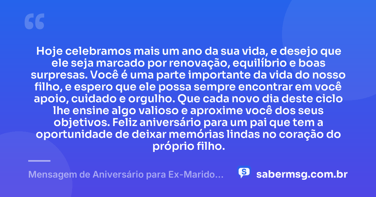 Hoje celebramos mais um ano da sua vida, e desejo que ele seja marcado por renovação, equilíbrio e boas surpresas. Você é uma parte importante da vida do nosso filho, e espero que ele possa sempre encontrar em você apoio, cuidado e orgulho. Que cada novo dia deste ciclo lhe ensine algo valioso e aproxime você dos seus objetivos. Feliz aniversário para um pai que tem a oportunidade de deixar memórias lindas no coração do próprio filho. — Mensagem de Aniversário para Ex-Marido Pai do Meu Filho Emocionante