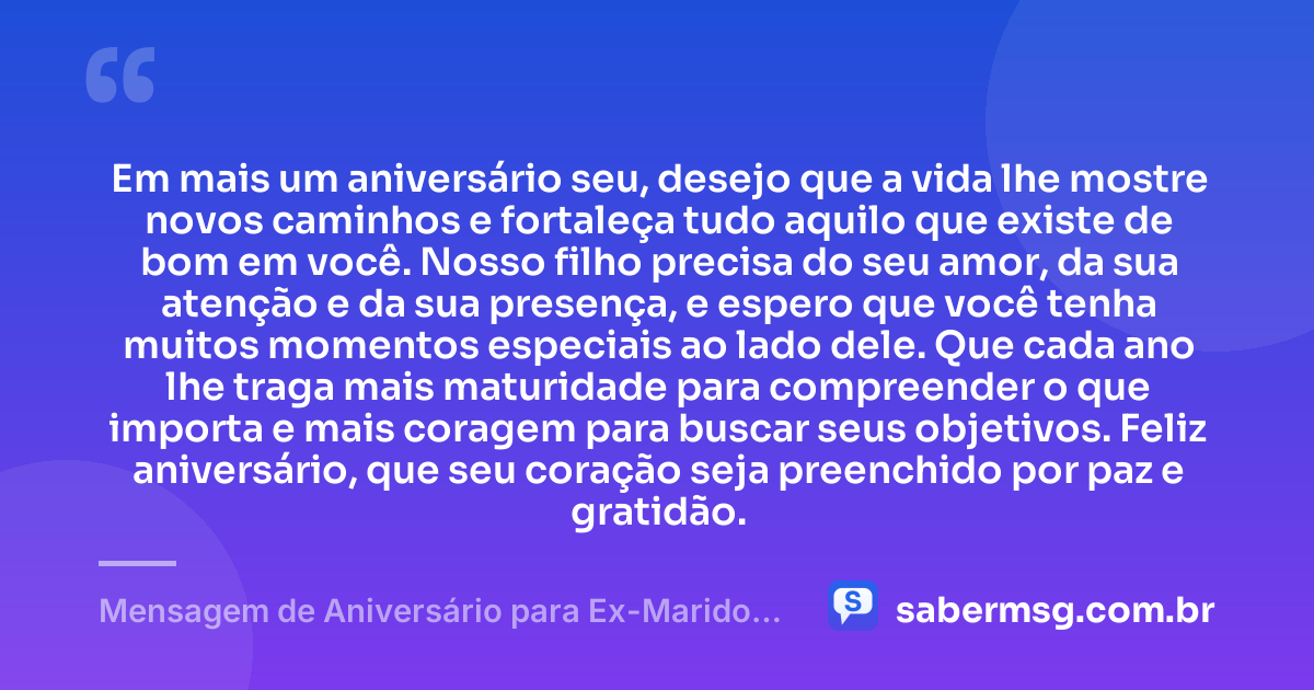 Em mais um aniversário seu, desejo que a vida lhe mostre novos caminhos e fortaleça tudo aquilo que existe de bom em você. Nosso filho precisa do seu amor, da sua atenção e da sua presença, e espero que você tenha muitos momentos especiais ao lado dele. Que cada ano lhe traga mais maturidade para compreender o que importa e mais coragem para buscar seus objetivos. Feliz aniversário, que seu coração seja preenchido por paz e gratidão. — Mensagem de Aniversário para Ex-Marido Pai do Meu Filho Emocionante