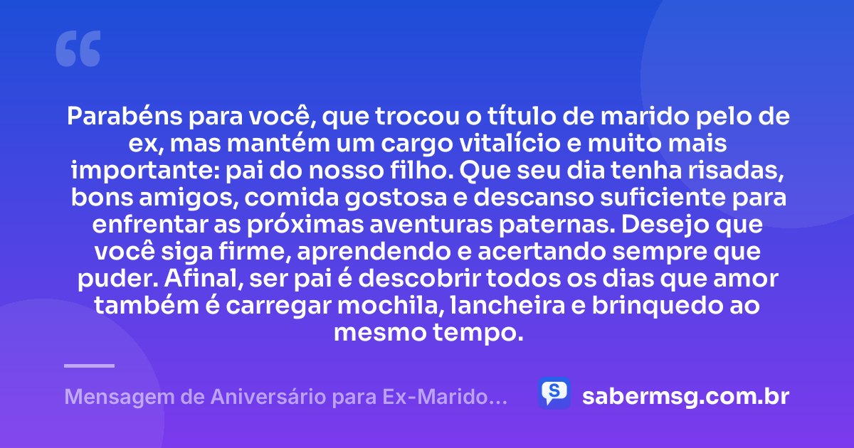 Parabéns para você, que trocou o título de marido pelo de ex, mas mantém um cargo vitalício e muito mais importante: pai do nosso filho. Que seu dia tenha risadas, bons amigos, comida gostosa e descanso suficiente para enfrentar as próximas aventuras paternas. Desejo que você siga firme, aprendendo e acertando sempre que puder. Afinal, ser pai é descobrir todos os dias que amor também é carregar mochila, lancheira e brinquedo ao mesmo tempo. — Mensagem de Aniversário para Ex-Marido Pai do Meu Filho Engraçada