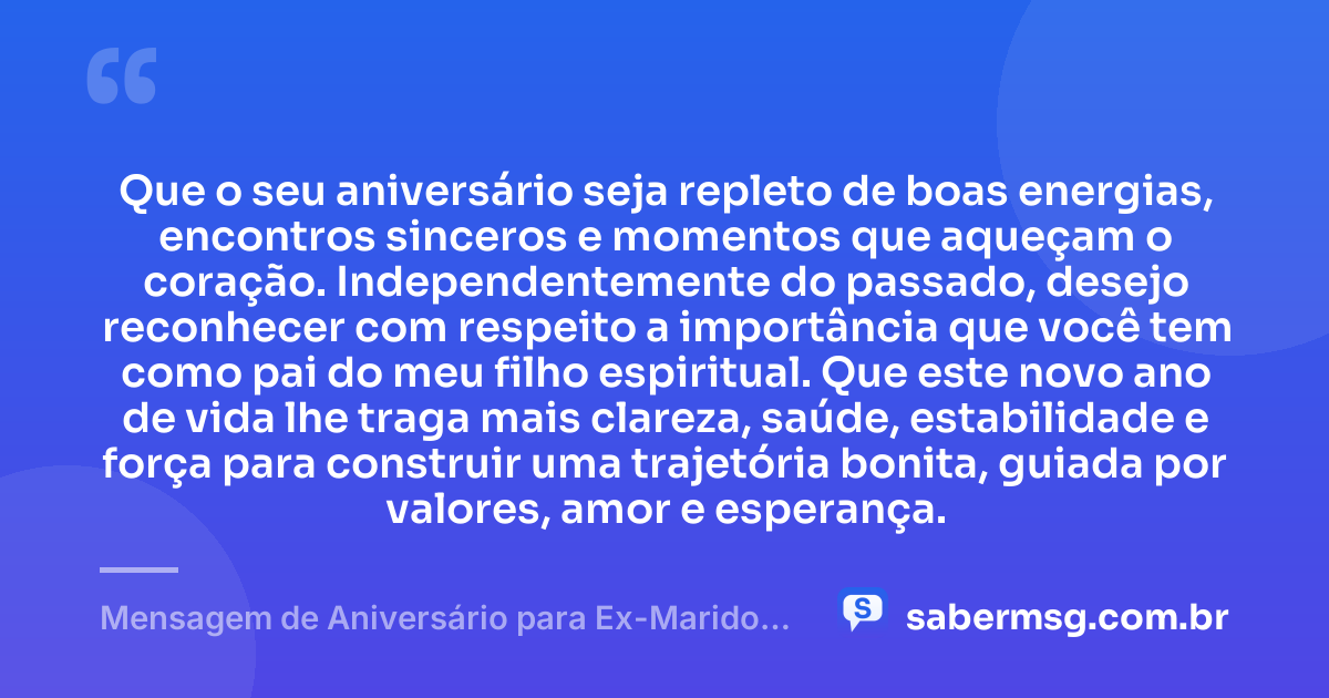 Que o seu aniversário seja repleto de boas energias, encontros sinceros e momentos que aqueçam o coração. Independentemente do passado, desejo reconhecer com respeito a importância que você tem como pai do meu filho espiritual. Que este novo ano de vida lhe traga mais clareza, saúde, estabilidade e força para construir uma trajetória bonita, guiada por valores, amor e esperança. — Mensagem de Aniversário para Ex-Marido, Pai do Meu Filho Espiritual