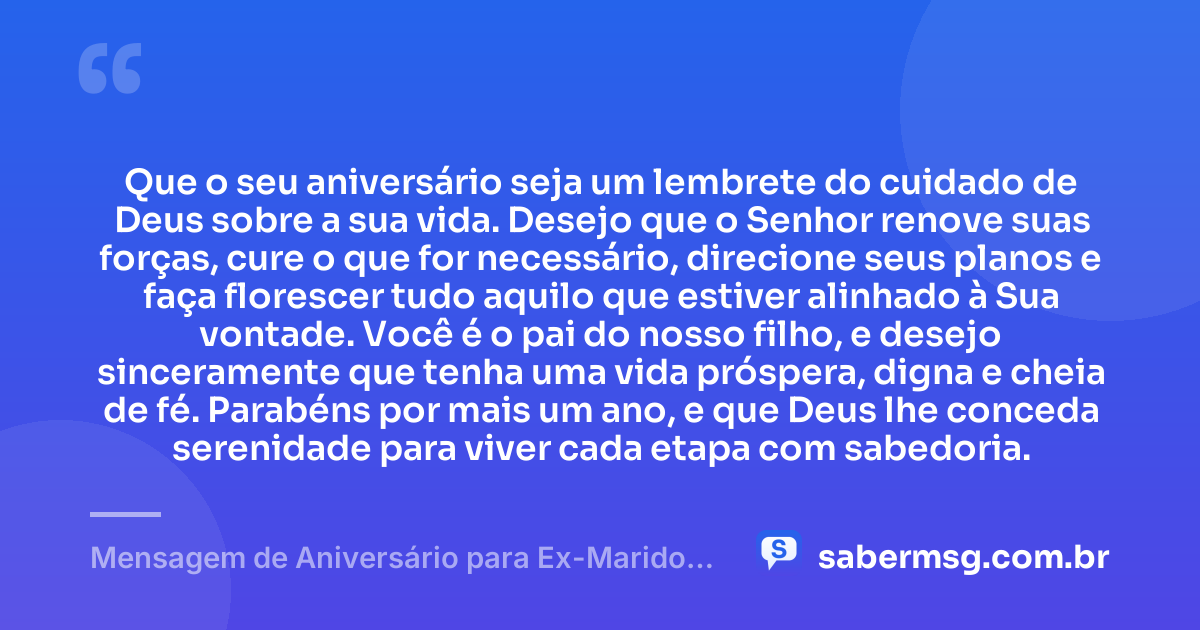 Que o seu aniversário seja um lembrete do cuidado de Deus sobre a sua vida. Desejo que o Senhor renove suas forças, cure o que for necessário, direcione seus planos e faça florescer tudo aquilo que estiver alinhado à Sua vontade. Você é o pai do nosso filho, e desejo sinceramente que tenha uma vida próspera, digna e cheia de fé. Parabéns por mais um ano, e que Deus lhe conceda serenidade para viver cada etapa com sabedoria. — Mensagem de Aniversário para Ex-Marido, Pai do Meu Filho, Evangélica