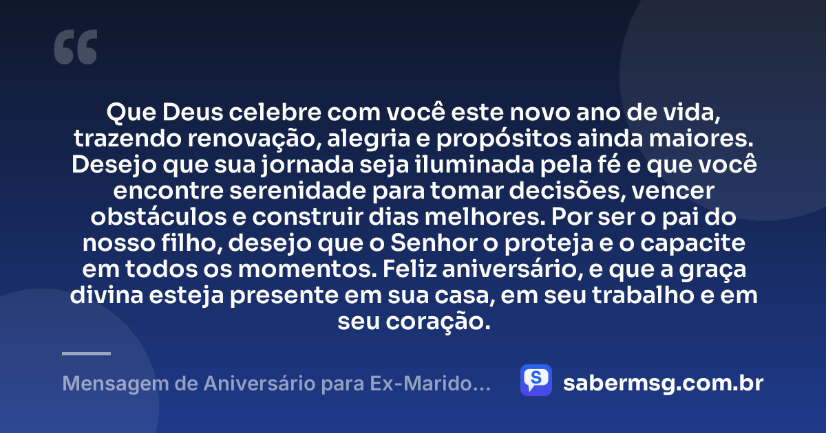 Que Deus celebre com você este novo ano de vida, trazendo renovação, alegria e propósitos ainda maiores. Desejo que sua jornada seja iluminada pela fé e que você encontre serenidade para tomar decisões, vencer obstáculos e construir dias melhores. Por ser o pai do nosso filho, desejo que o Senhor o proteja e o capacite em todos os momentos. Feliz aniversário, e que a graça divina esteja presente em sua casa, em seu trabalho e em seu coração. — Mensagem de Aniversário para Ex-Marido, Pai do Meu Filho, Evangélica